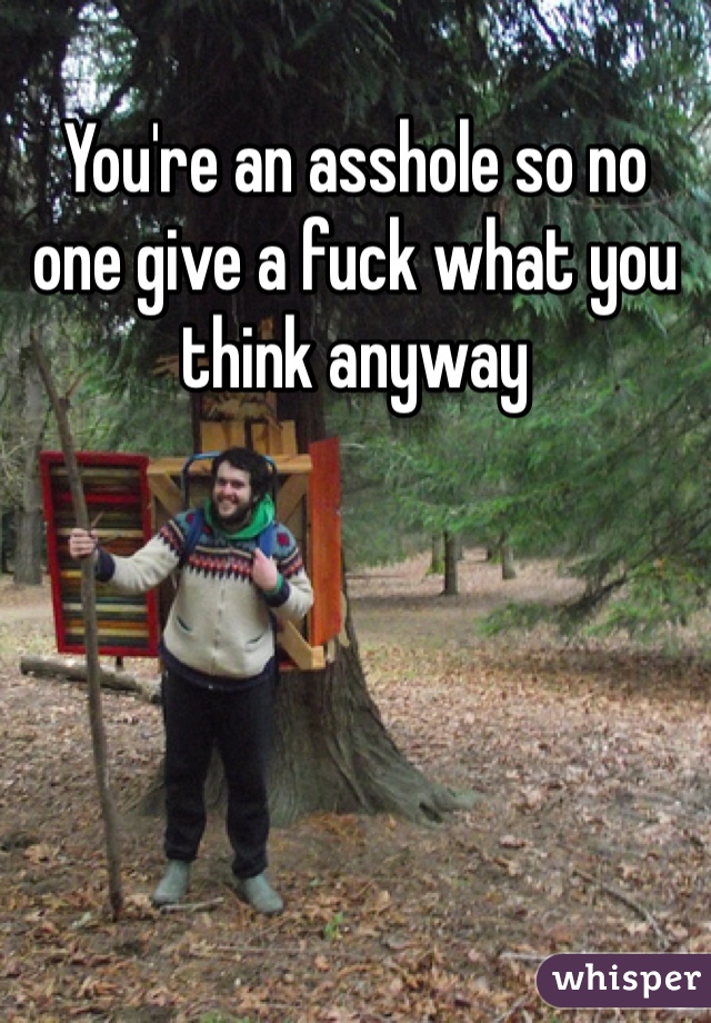 You're an asshole so no one give a fuck what you think anyway 