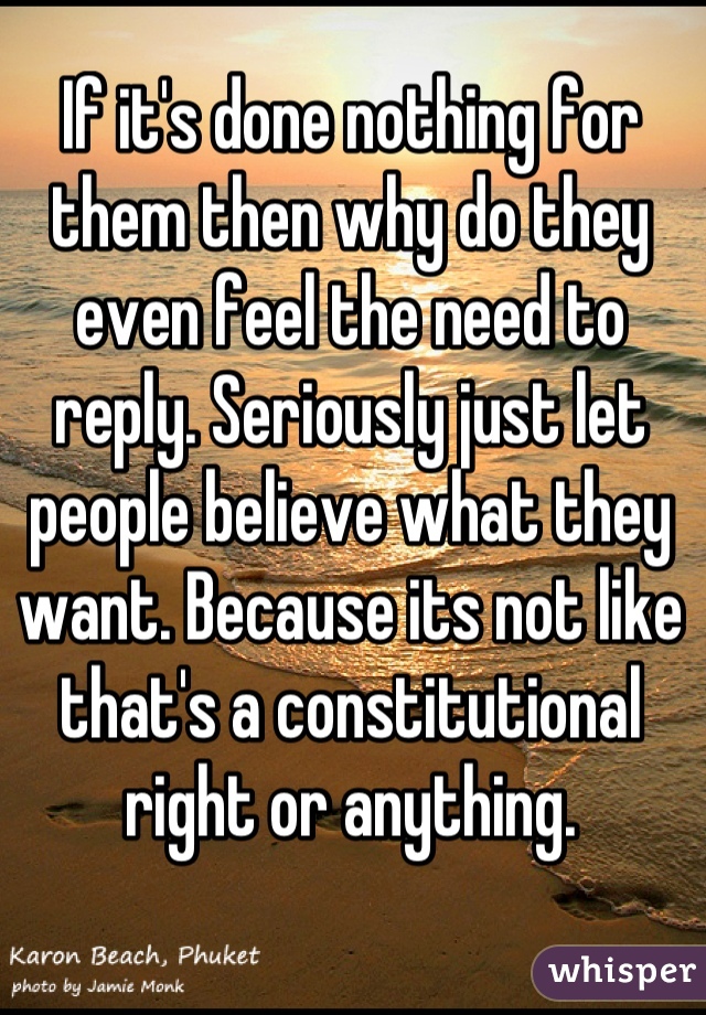 If it's done nothing for them then why do they even feel the need to reply. Seriously just let people believe what they want. Because its not like that's a constitutional right or anything.