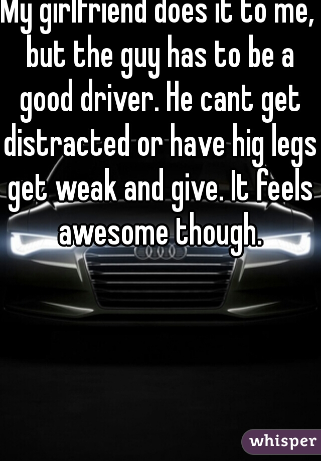 My girlfriend does it to me, but the guy has to be a good driver. He cant get distracted or have hig legs get weak and give. It feels awesome though.