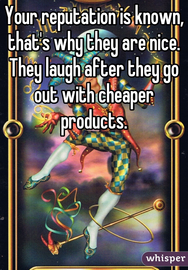 Your reputation is known, that's why they are nice. They laugh after they go out with cheaper products.