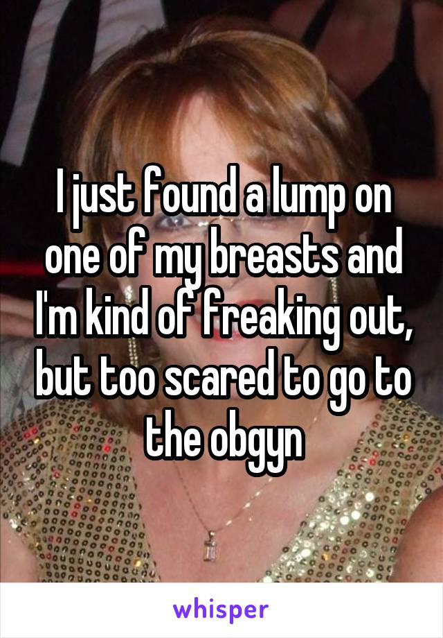 I just found a lump on one of my breasts and I'm kind of freaking out, but too scared to go to the obgyn
