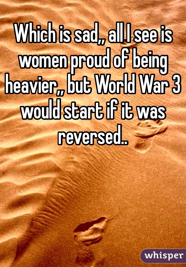 Which is sad,, all I see is women proud of being heavier,, but World War 3 would start if it was reversed..