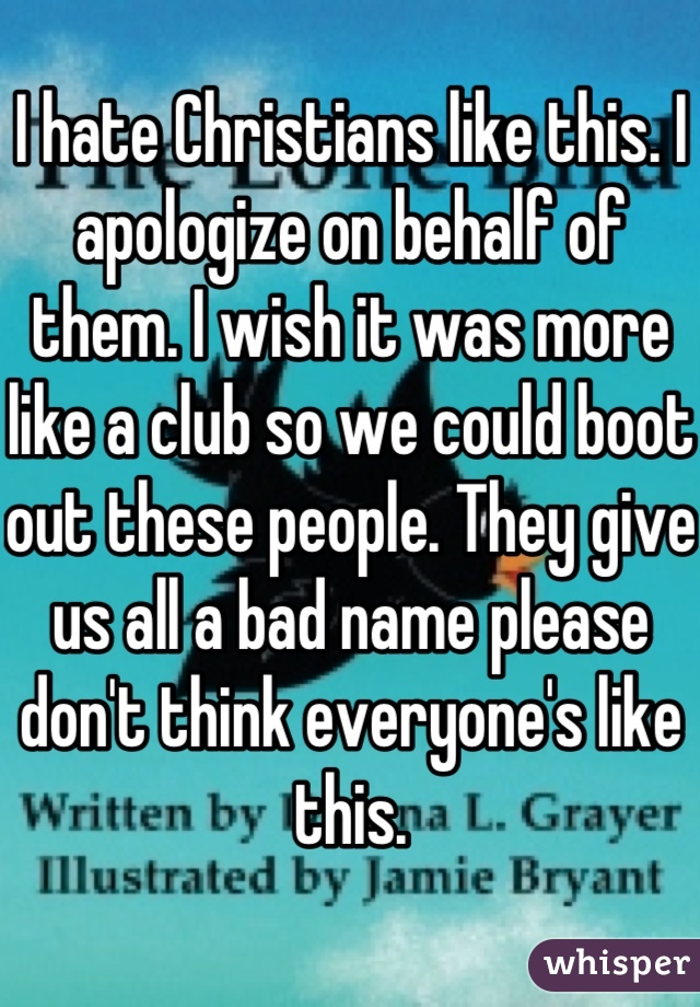 I hate Christians like this. I apologize on behalf of them. I wish it was more like a club so we could boot out these people. They give us all a bad name please don't think everyone's like this.