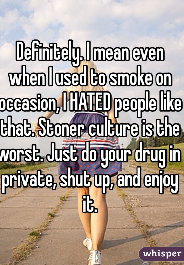 Definitely. I mean even when I used to smoke on occasion, I HATED people like that. Stoner culture is the worst. Just do your drug in private, shut up, and enjoy it.