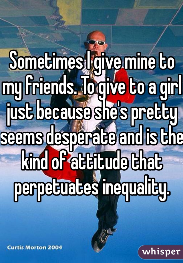 Sometimes I give mine to my friends. To give to a girl just because she's pretty seems desperate and is the kind of attitude that perpetuates inequality. 