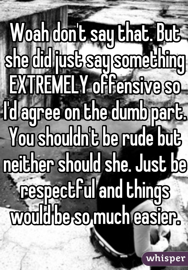 Woah don't say that. But she did just say something EXTREMELY offensive so I'd agree on the dumb part. You shouldn't be rude but neither should she. Just be respectful and things would be so much easier. 