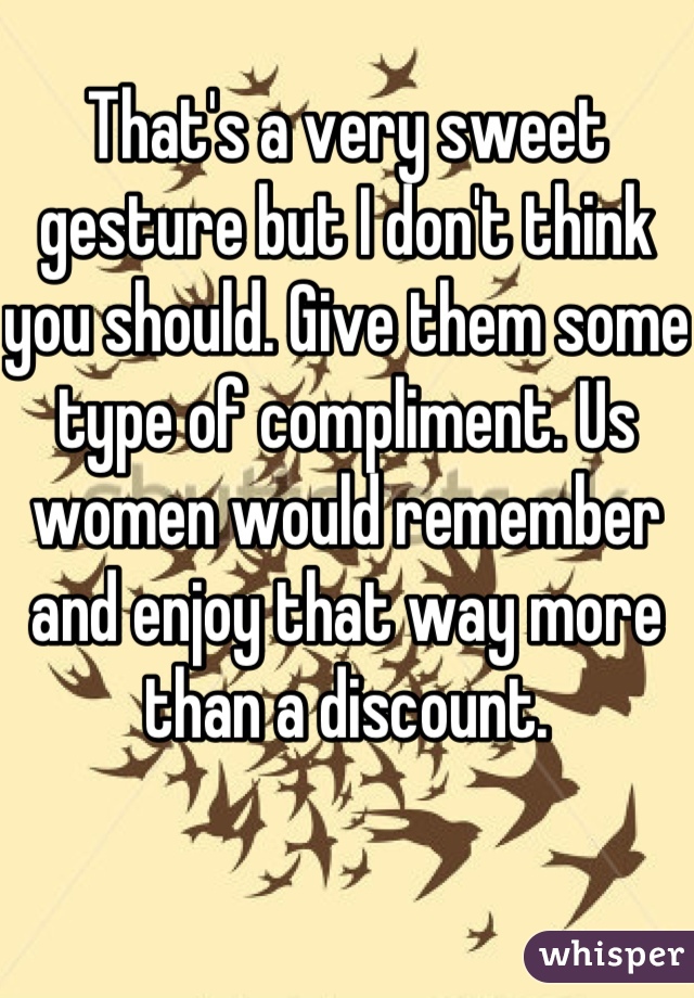 That's a very sweet gesture but I don't think you should. Give them some type of compliment. Us women would remember and enjoy that way more than a discount.