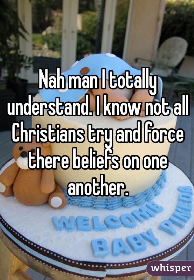 Nah man I totally understand. I know not all Christians try and force there beliefs on one another. 