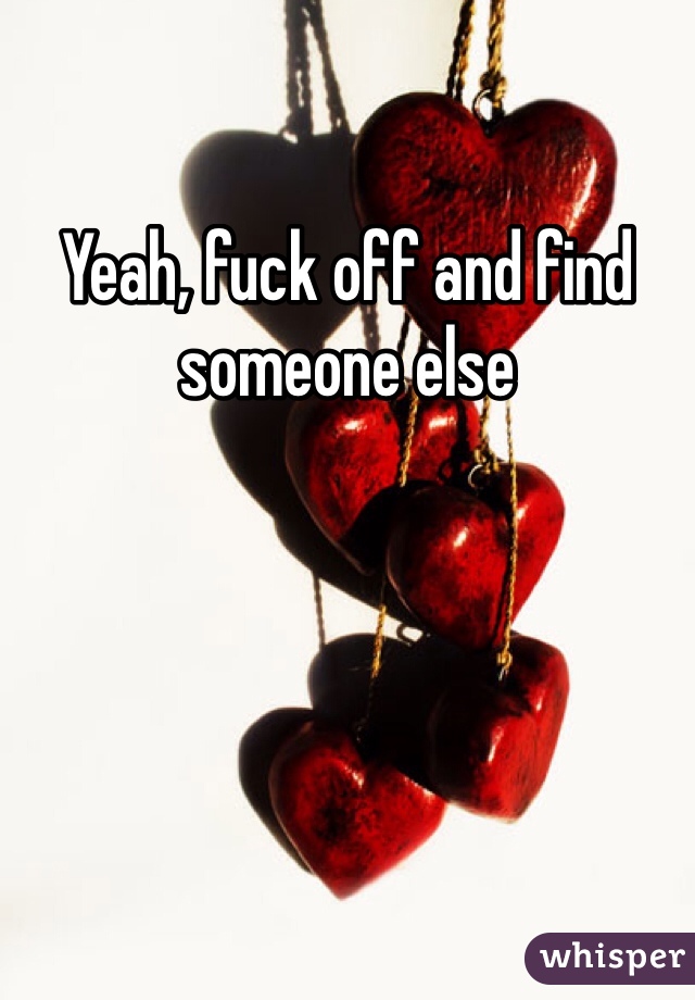 Yeah, fuck off and find someone else