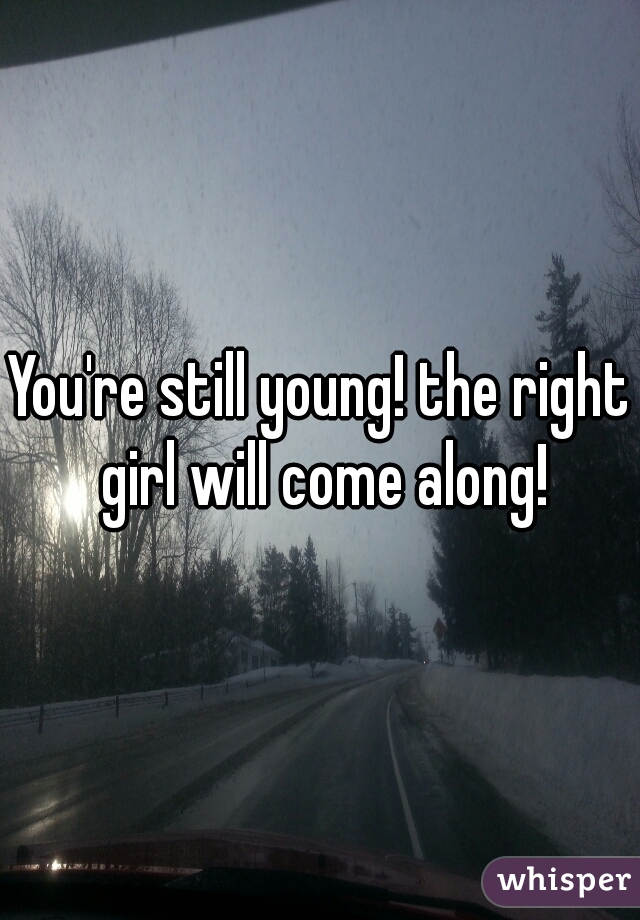 You're still young! the right girl will come along!