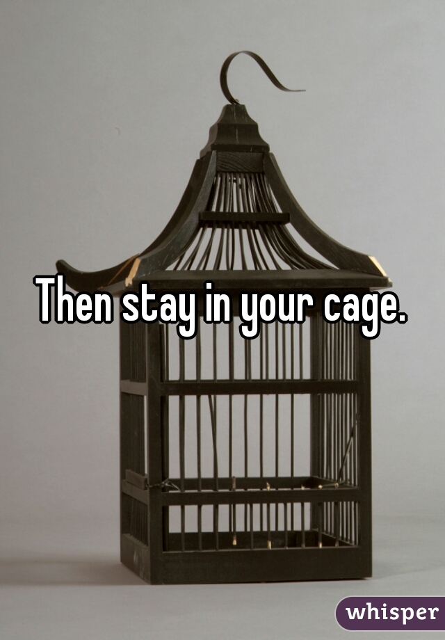 Then stay in your cage.