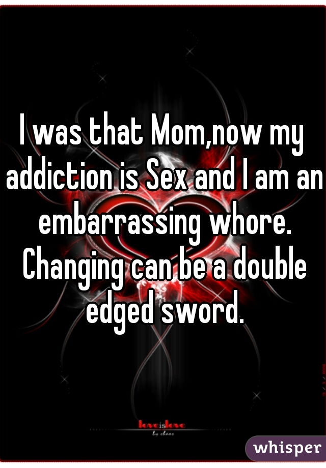 I was that Mom,now my addiction is Sex and I am an embarrassing whore. Changing can be a double edged sword.