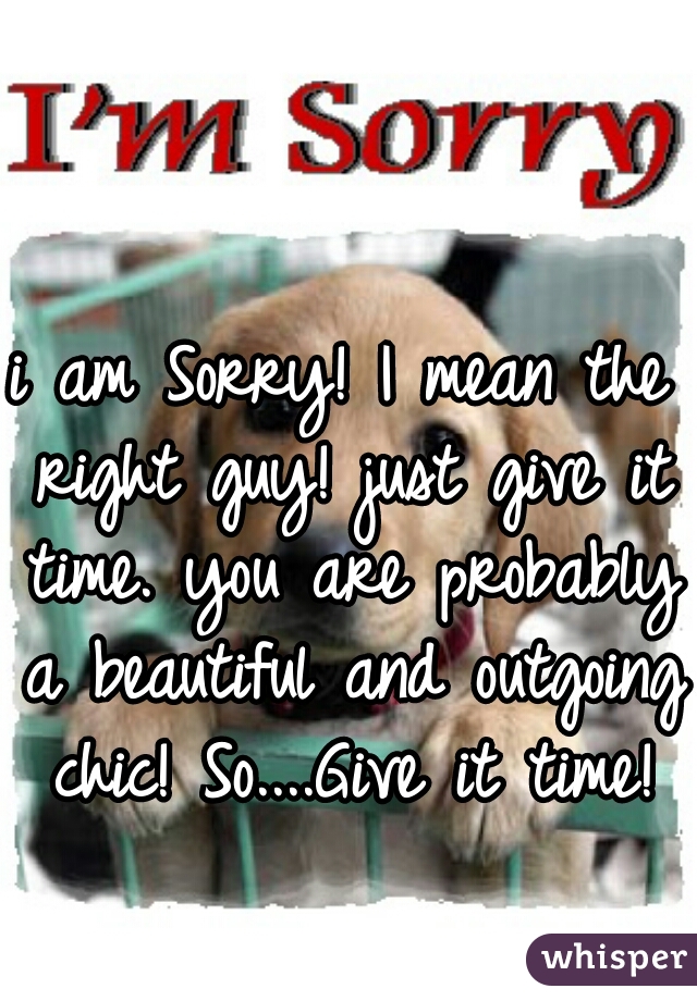 i am Sorry! I mean the right guy! just give it time. you are probably a beautiful and outgoing chic! So....Give it time!