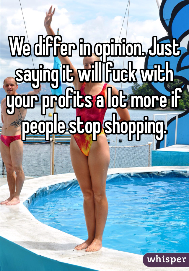 We differ in opinion. Just saying it will fuck with your profits a lot more if people stop shopping.