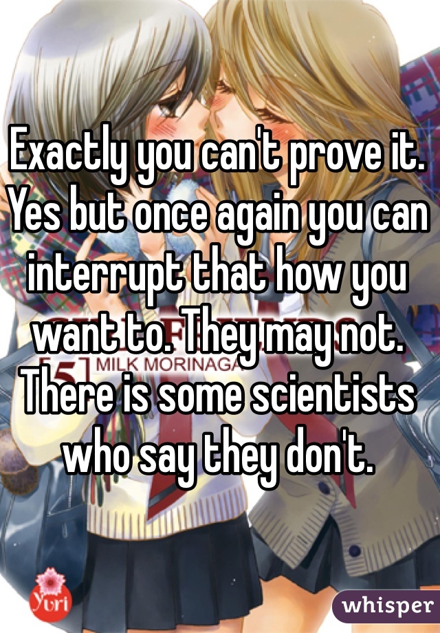 Exactly you can't prove it. Yes but once again you can interrupt that how you want to. They may not. There is some scientists who say they don't.