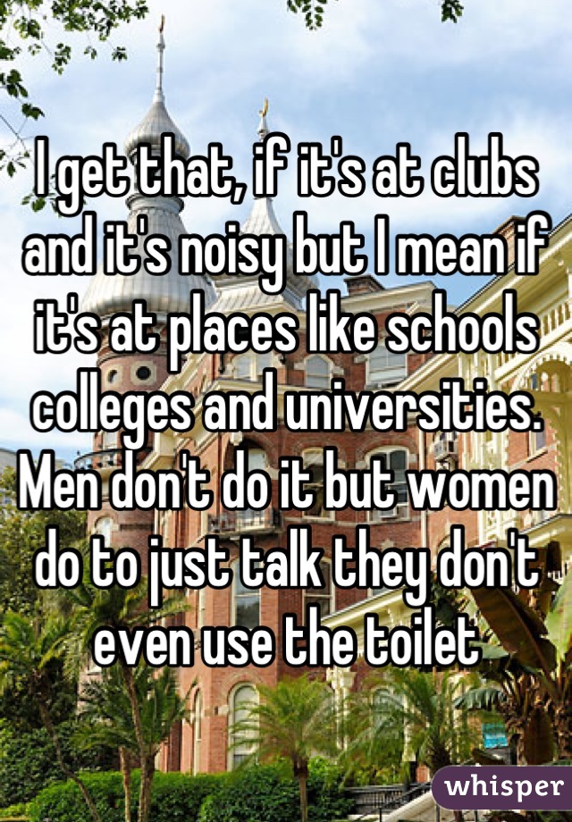 I get that, if it's at clubs and it's noisy but I mean if it's at places like schools colleges and universities. Men don't do it but women do to just talk they don't even use the toilet