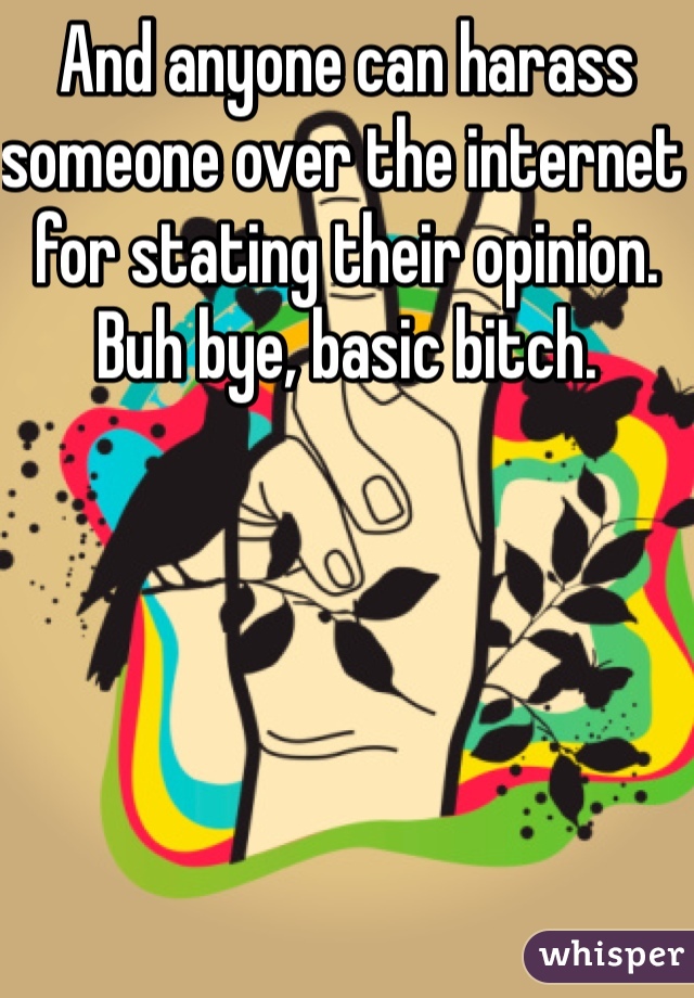 And anyone can harass someone over the internet for stating their opinion. Buh bye, basic bitch. 