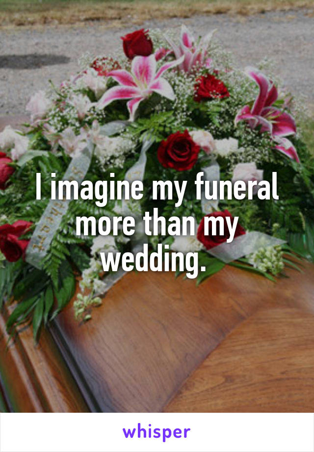 I imagine my funeral more than my wedding. 