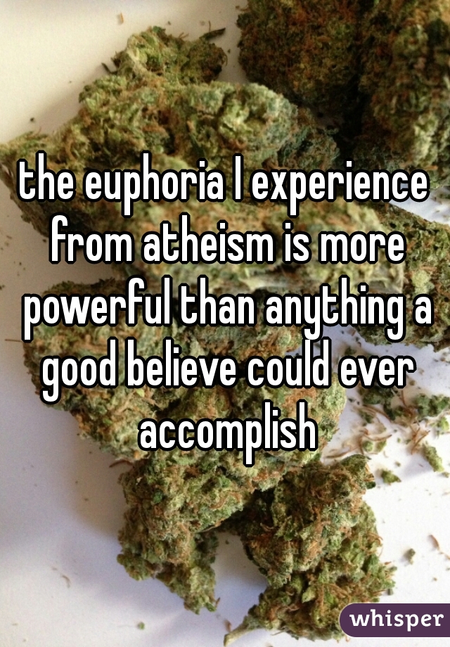the euphoria I experience from atheism is more powerful than anything a good believe could ever accomplish