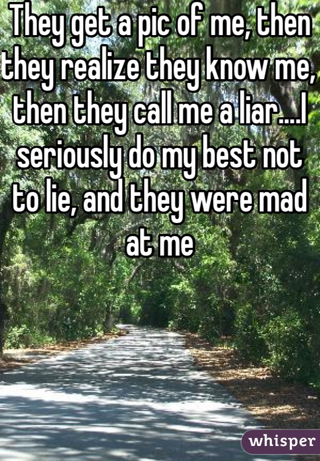 They get a pic of me, then they realize they know me, then they call me a liar....I seriously do my best not to lie, and they were mad at me