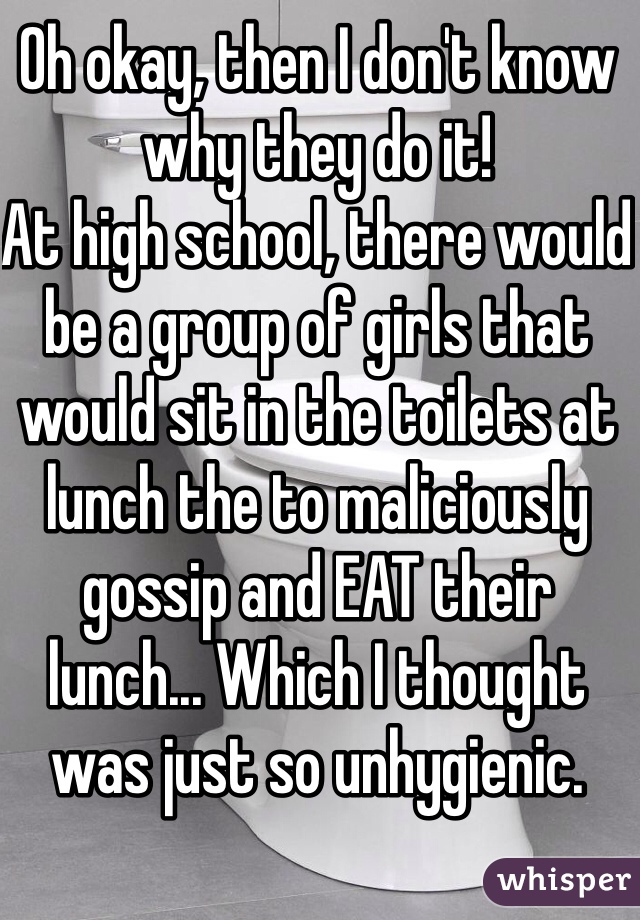 Oh okay, then I don't know why they do it! 
At high school, there would be a group of girls that would sit in the toilets at lunch the to maliciously gossip and EAT their lunch... Which I thought was just so unhygienic. 