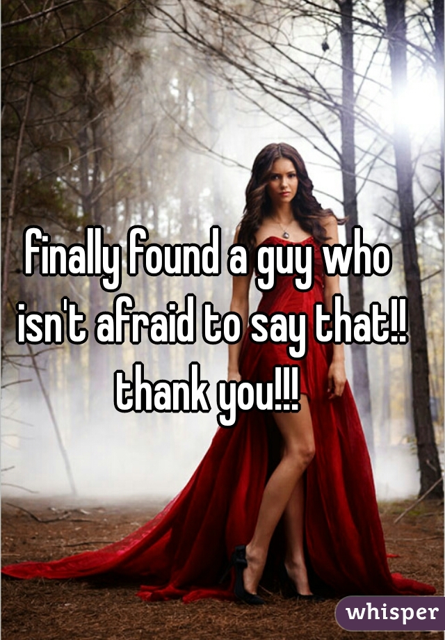finally found a guy who isn't afraid to say that!! thank you!!! 