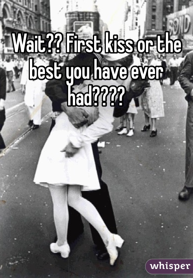 Wait?? First kiss or the best you have ever had???? 