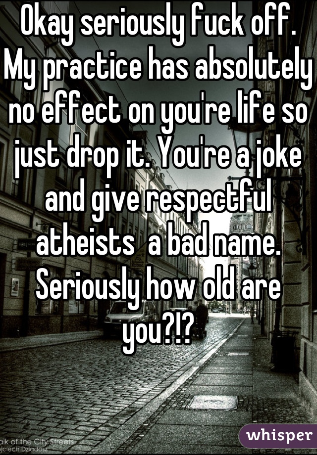 Okay seriously fuck off. My practice has absolutely no effect on you're life so just drop it. You're a joke and give respectful atheists  a bad name. Seriously how old are you?!?