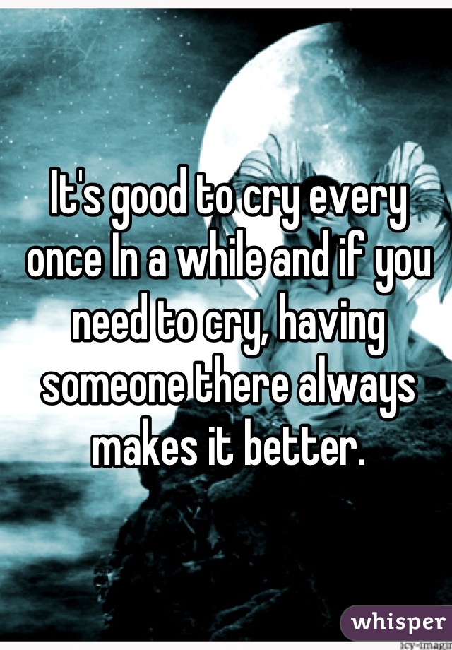 It's good to cry every once In a while and if you need to cry, having someone there always makes it better.