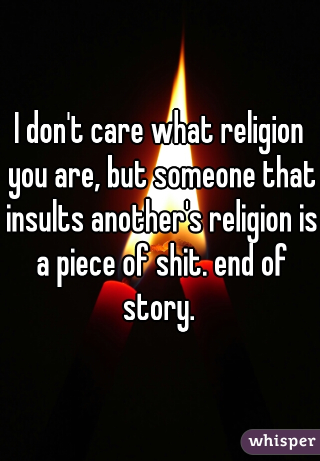 I don't care what religion you are, but someone that insults another's religion is a piece of shit. end of story. 