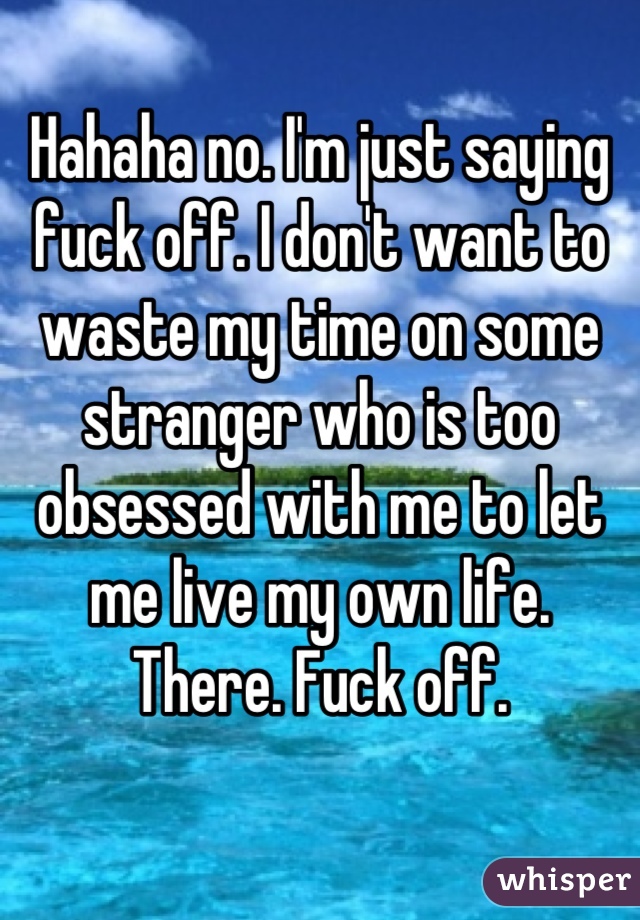 Hahaha no. I'm just saying fuck off. I don't want to waste my time on some stranger who is too obsessed with me to let me live my own life. There. Fuck off.