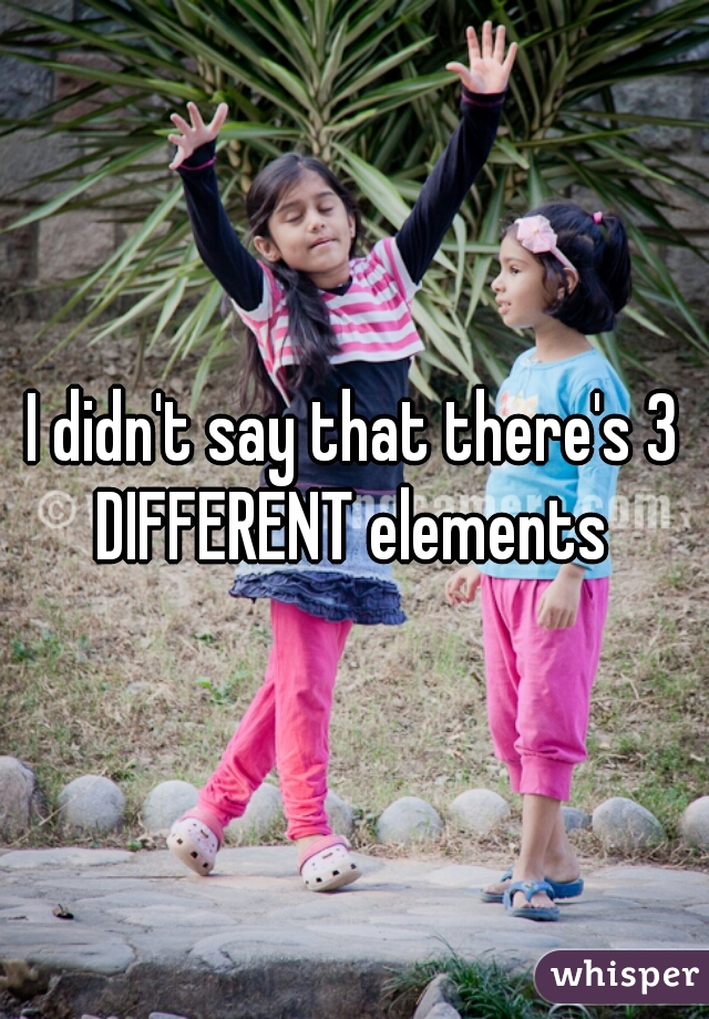 I didn't say that there's 3 DIFFERENT elements 