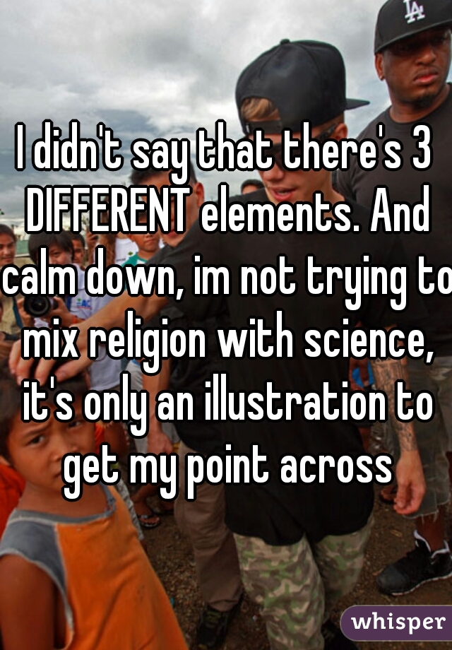 I didn't say that there's 3 DIFFERENT elements. And calm down, im not trying to mix religion with science, it's only an illustration to get my point across