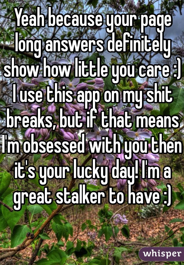 Yeah because your page long answers definitely show how little you care :) 
I use this app on my shit breaks, but if that means I'm obsessed with you then it's your lucky day! I'm a great stalker to have :) 