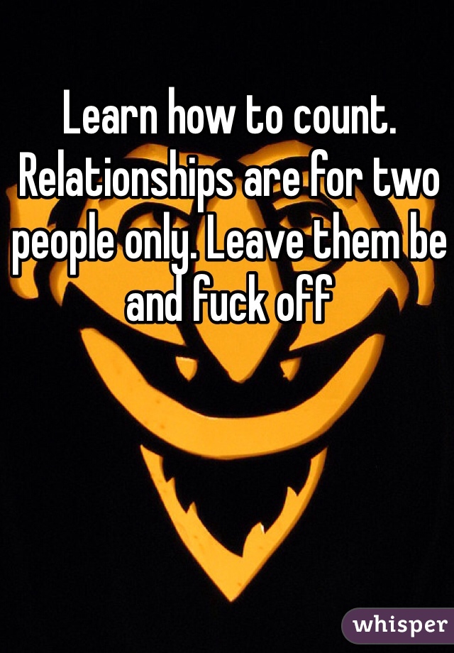 Learn how to count. Relationships are for two people only. Leave them be and fuck off