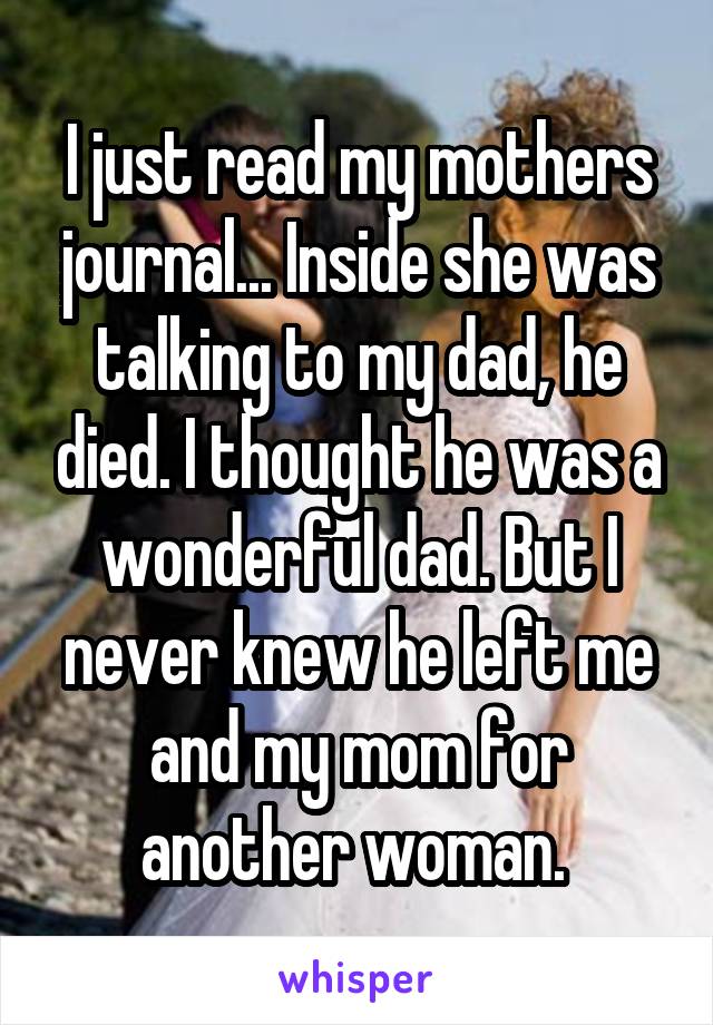 I just read my mothers journal... Inside she was talking to my dad, he died. I thought he was a wonderful dad. But I never knew he left me and my mom for another woman. 