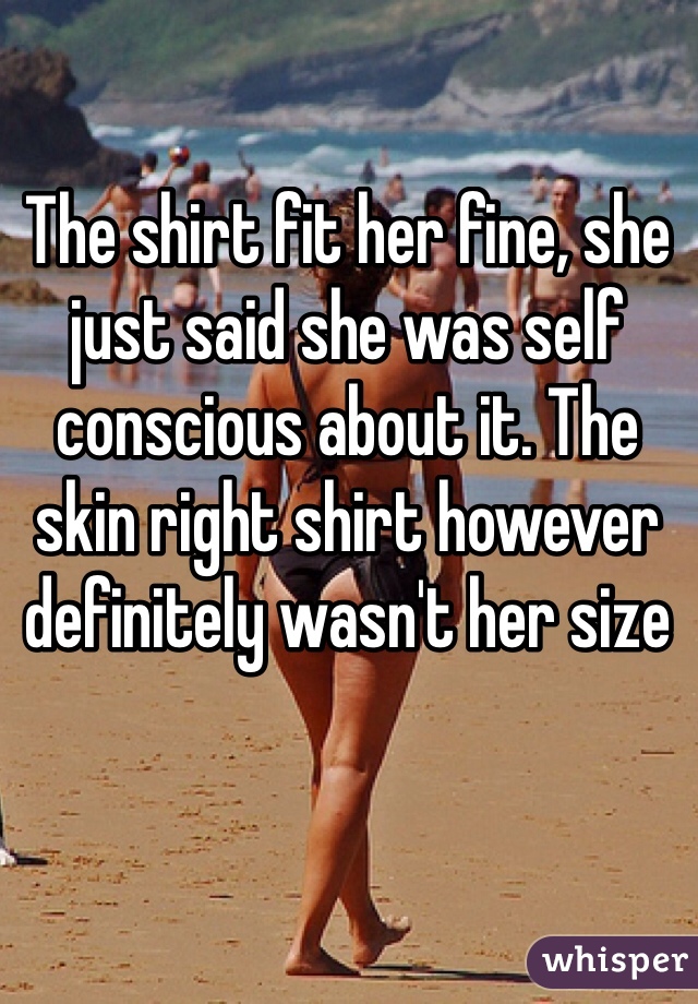 The shirt fit her fine, she just said she was self conscious about it. The skin right shirt however definitely wasn't her size