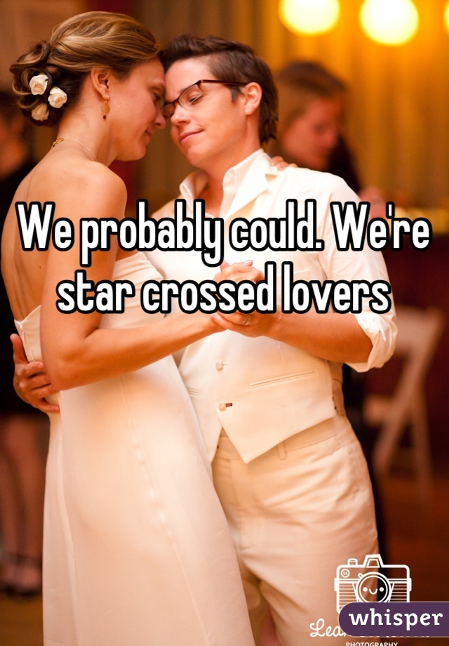 We probably could. We're star crossed lovers