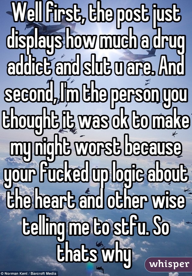 Well first, the post just displays how much a drug addict and slut u are. And second, I'm the person you thought it was ok to make my night worst because your fucked up logic about the heart and other wise telling me to stfu. So thats why 