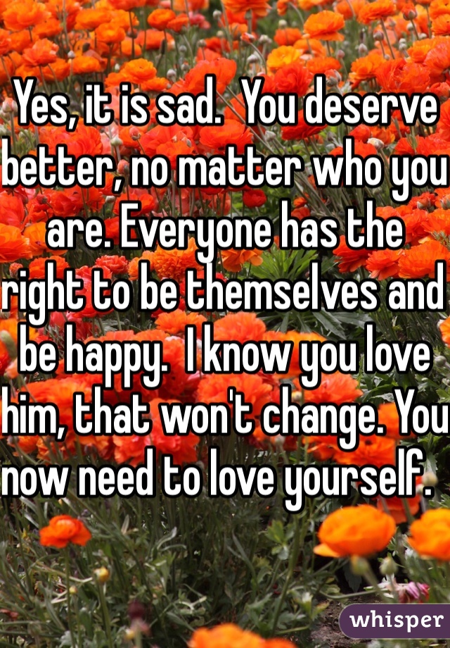 Yes, it is sad.  You deserve better, no matter who you are. Everyone has the right to be themselves and be happy.  I know you love him, that won't change. You now need to love yourself.   