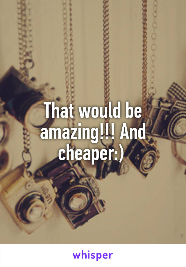 That would be amazing!!! And cheaper:) 