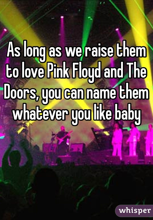 As long as we raise them to love Pink Floyd and The Doors, you can name them whatever you like baby