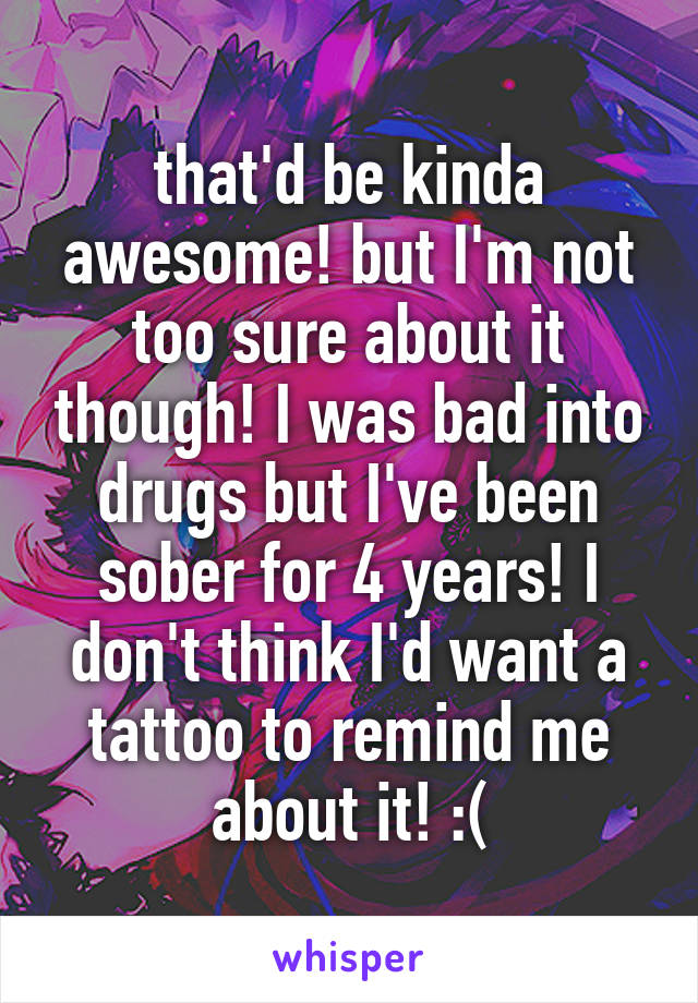 that'd be kinda awesome! but I'm not too sure about it though! I was bad into drugs but I've been sober for 4 years! I don't think I'd want a tattoo to remind me about it! :(