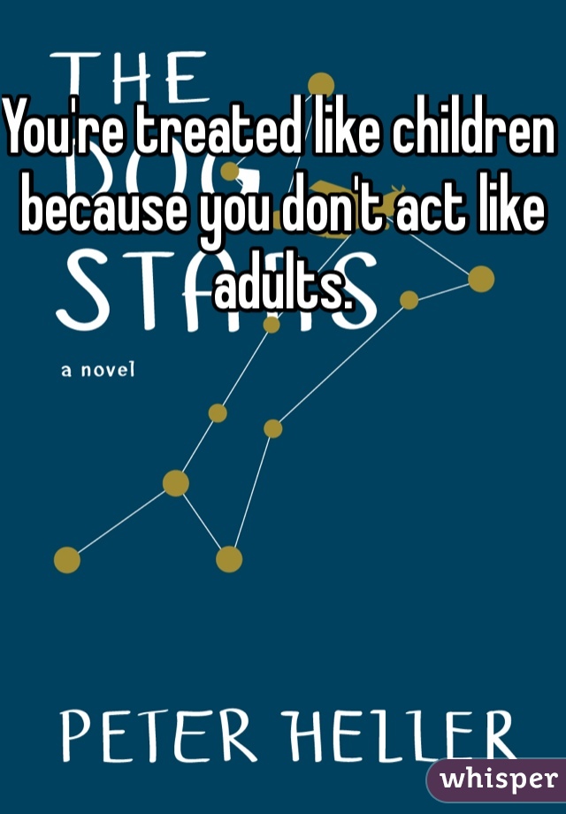 You're treated like children because you don't act like adults.