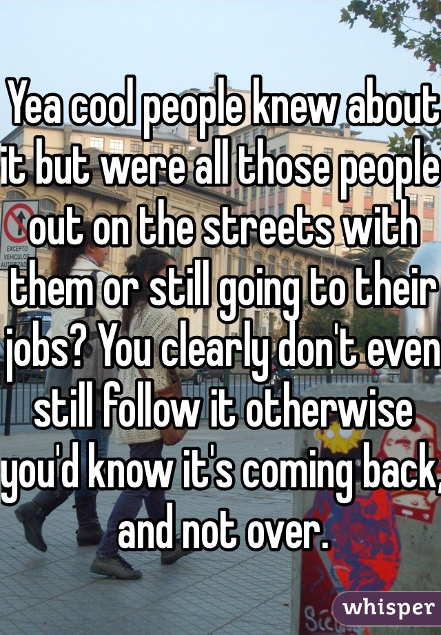 Yea cool people knew about it but were all those people out on the streets with them or still going to their jobs? You clearly don't even still follow it otherwise you'd know it's coming back, and not over.