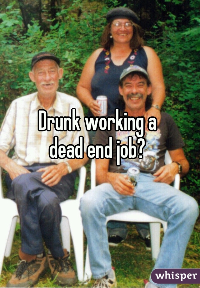 Drunk working a 
dead end job? 