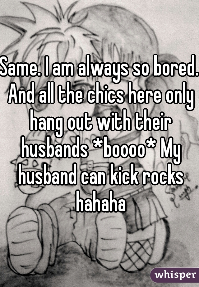 Same. I am always so bored. And all the chics here only hang out with their husbands *boooo* My husband can kick rocks hahaha