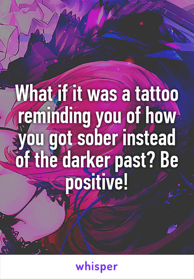 What if it was a tattoo reminding you of how you got sober instead of the darker past? Be positive!