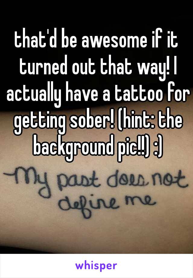 that'd be awesome if it turned out that way! I actually have a tattoo for getting sober! (hint: the background pic!!) :)