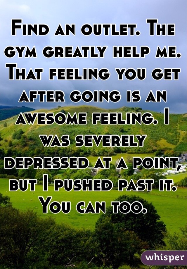 Find an outlet. The gym greatly help me. That feeling you get after going is an awesome feeling. I was severely depressed at a point, but I pushed past it. You can too.